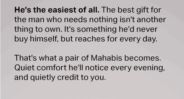 He's the easiest of all. The best gift for the man who needs nothing isn't another thing to own. It's something he'd never buy himself, but reaches for every day. That's what a pair of Mahabis becomes. Quiet comfort he'll notice every evening, and quietly credit to you.