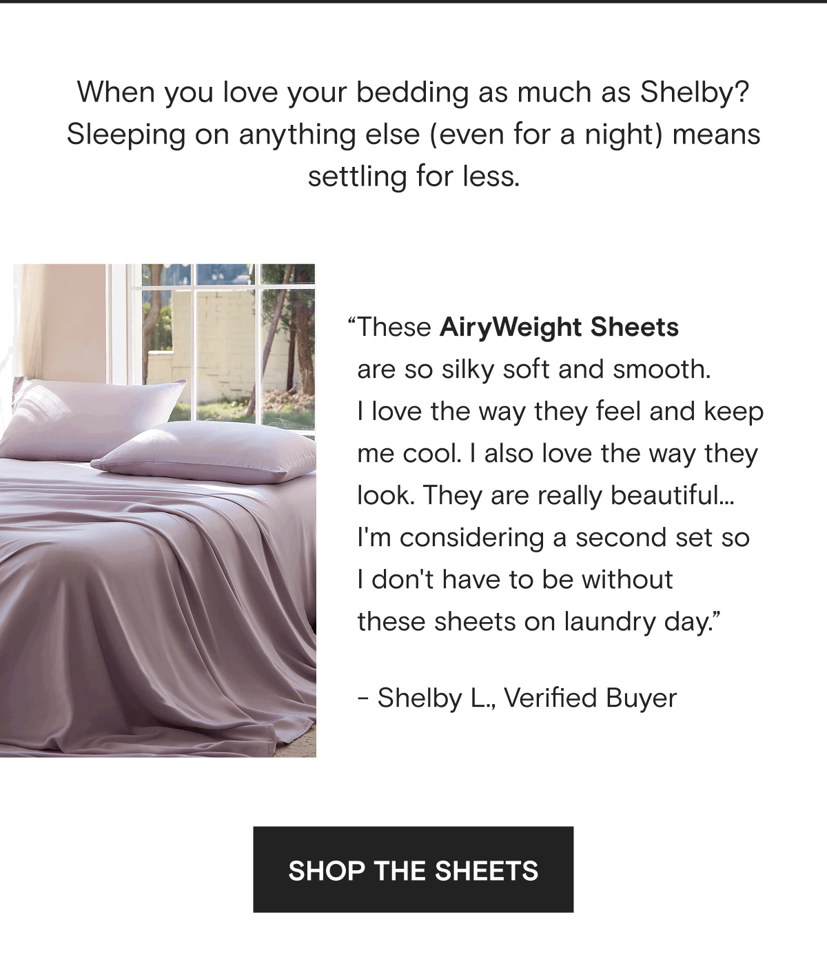 When you love your bedding as much as Shelby? Sleeping on anything else (even for a night) means settling for less. “These AiryWeight Sheets  are so silky soft and smooth.  I love the way they feel and keep  me cool. I also love the way they look. They are really beautiful...  I'm considering a second set so  I don't have to be without  these sheets on laundry day.” - Shelby L., Verified Buyer | SHOP THE SHEETS 