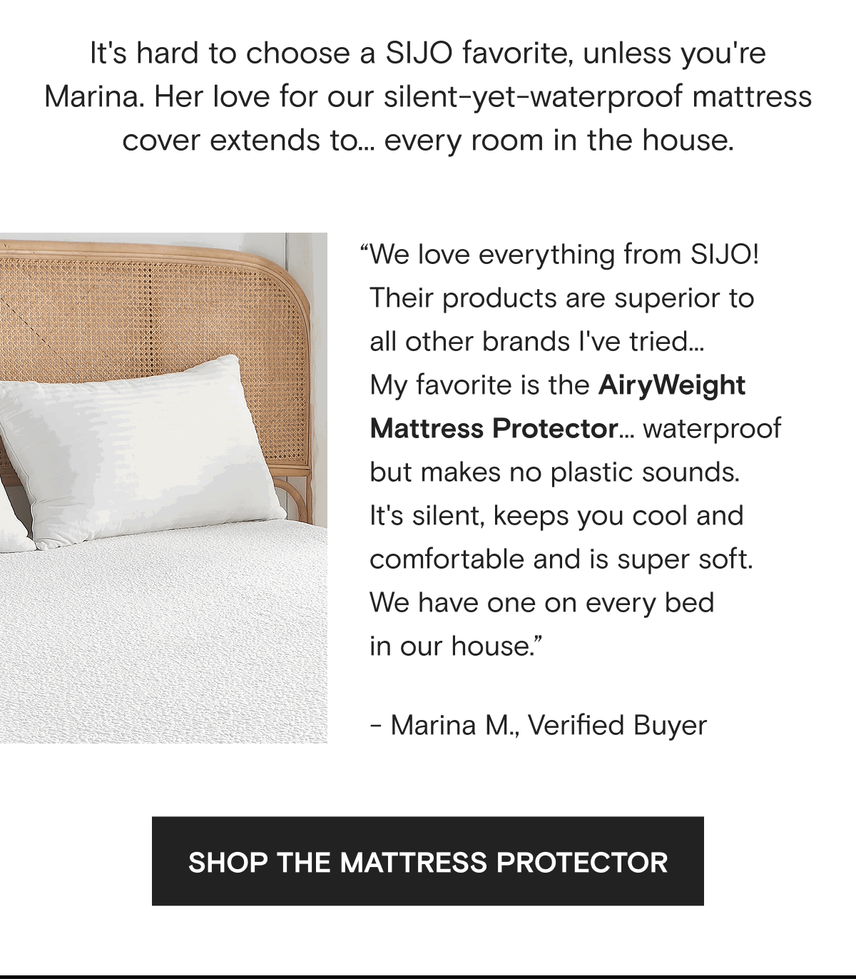 It's hard to choose a SIJO favorite, unless you're Marina. Her love for our silent-yet-waterproof mattress cover extends to... every room in the house. “We love everything from SIJO! Their products are superior to  all other brands I've tried...  My favorite is the AiryWeight Mattress Protector... waterproof but makes no plastic sounds.  It's silent, keeps you cool and comfortable and is super soft. We have one on every bed  in our house.” - Marina M., Verified Buyer | SHOP THE MATTRESS PROTECTOR 