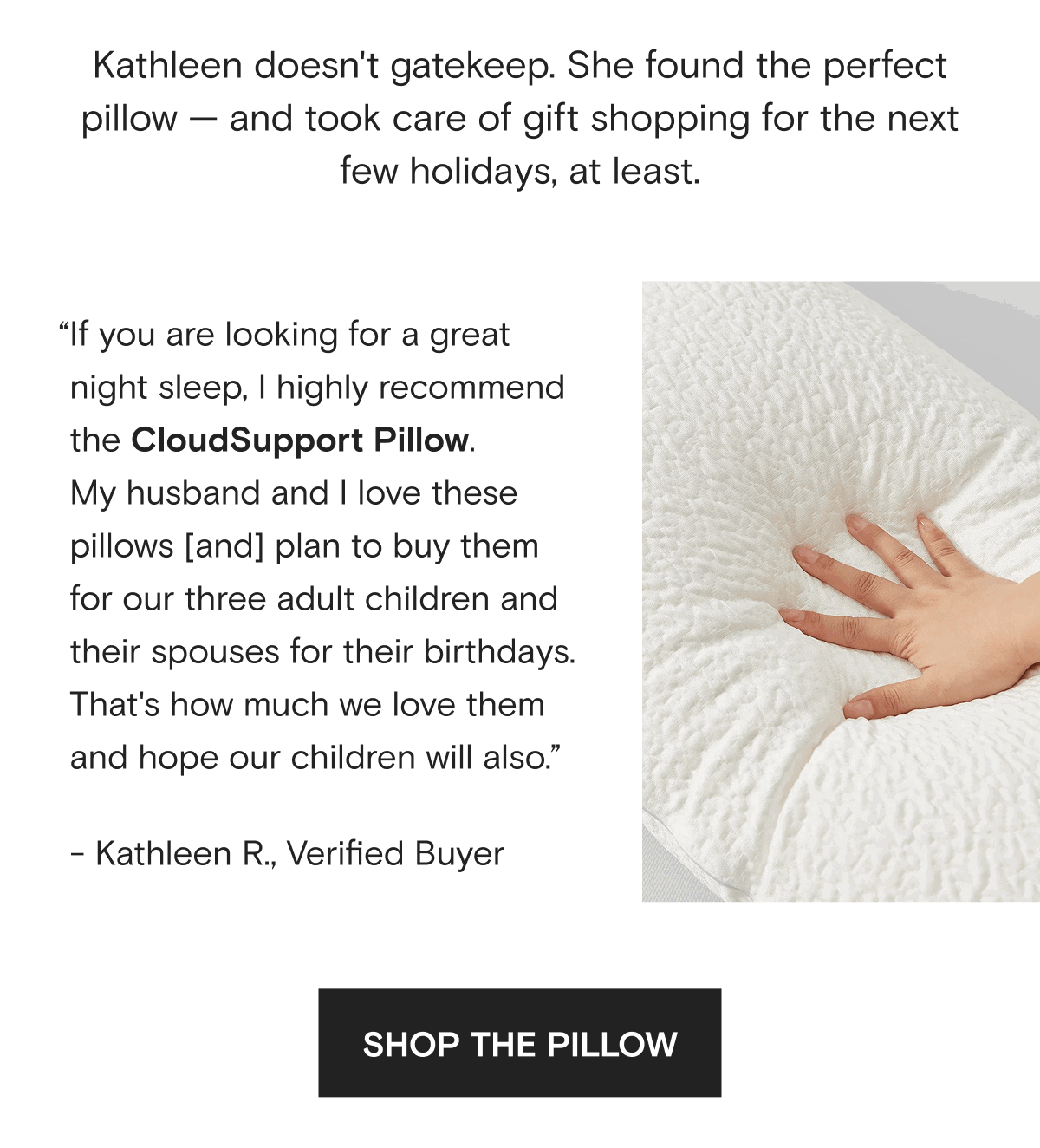 Kathleen doesn't gatekeep. She found the perfect pillow — and took care of gift shopping for the next few holidays, at least.  “If you are looking for a great night sleep, I highly recommend the CloudSupport Pillow.  My husband and I love these pillows [and] plan to buy them for our three adult children and their spouses for their birthdays. That's how much we love them and hope our children will also.” - Kathleen R., Verified Buyer | SHOP THE PILLOW