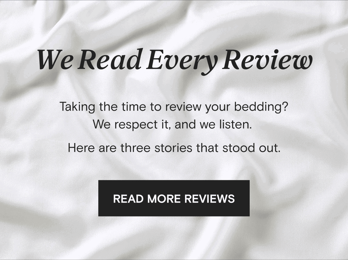 We Read Every Review - Taking the time to review your bedding? We respect it, and we listen.  Here are three stories that stood out. | READ MORE REVIEWS