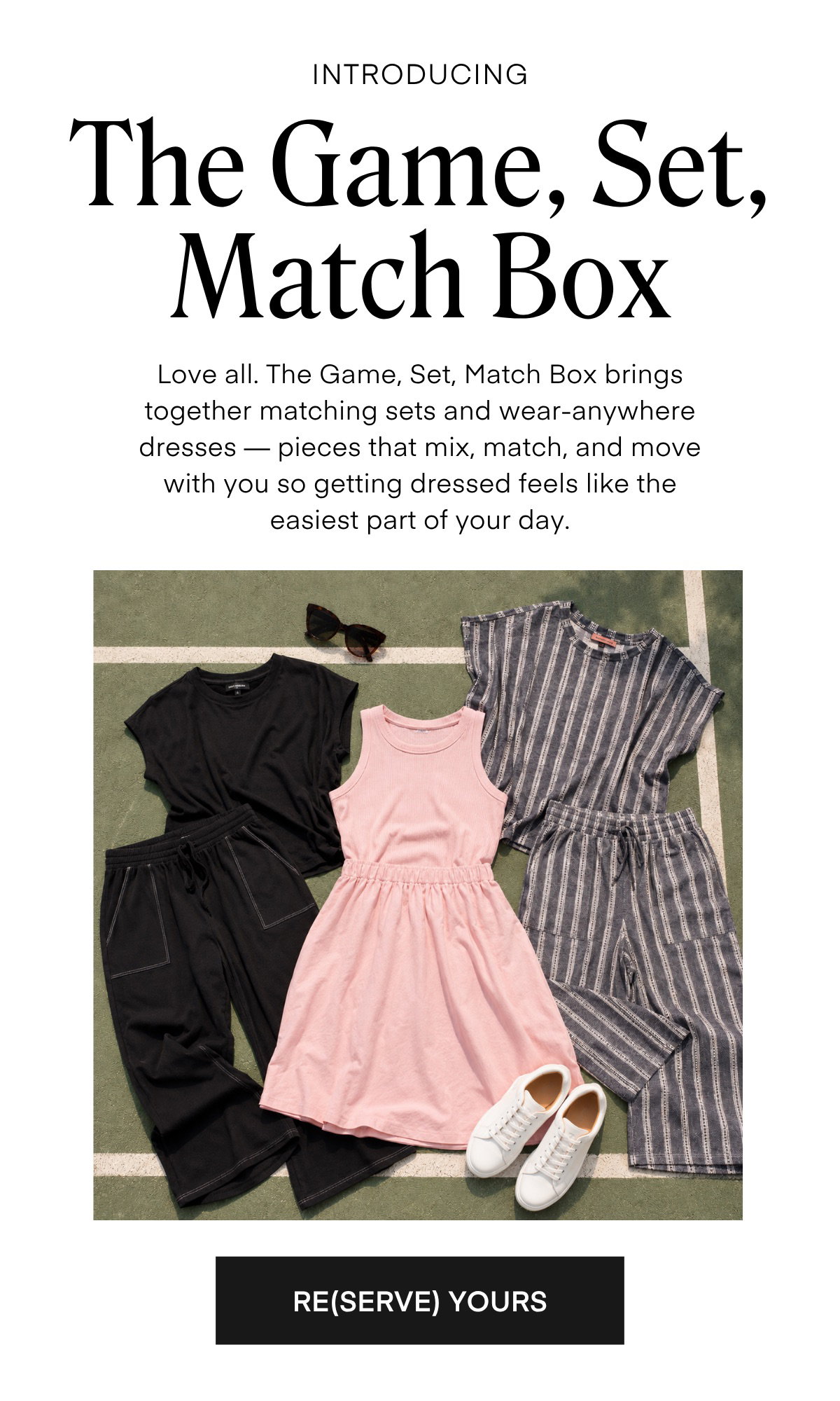 INTRODUCING The Game, Set, Match Box Love all. The Game, Set, Match Box brings together matching sets and wear-anywhere dresses — pieces that mix, match, and move with you so getting dressed feels like the easiest part of your day. RE(SERVE) YOURS