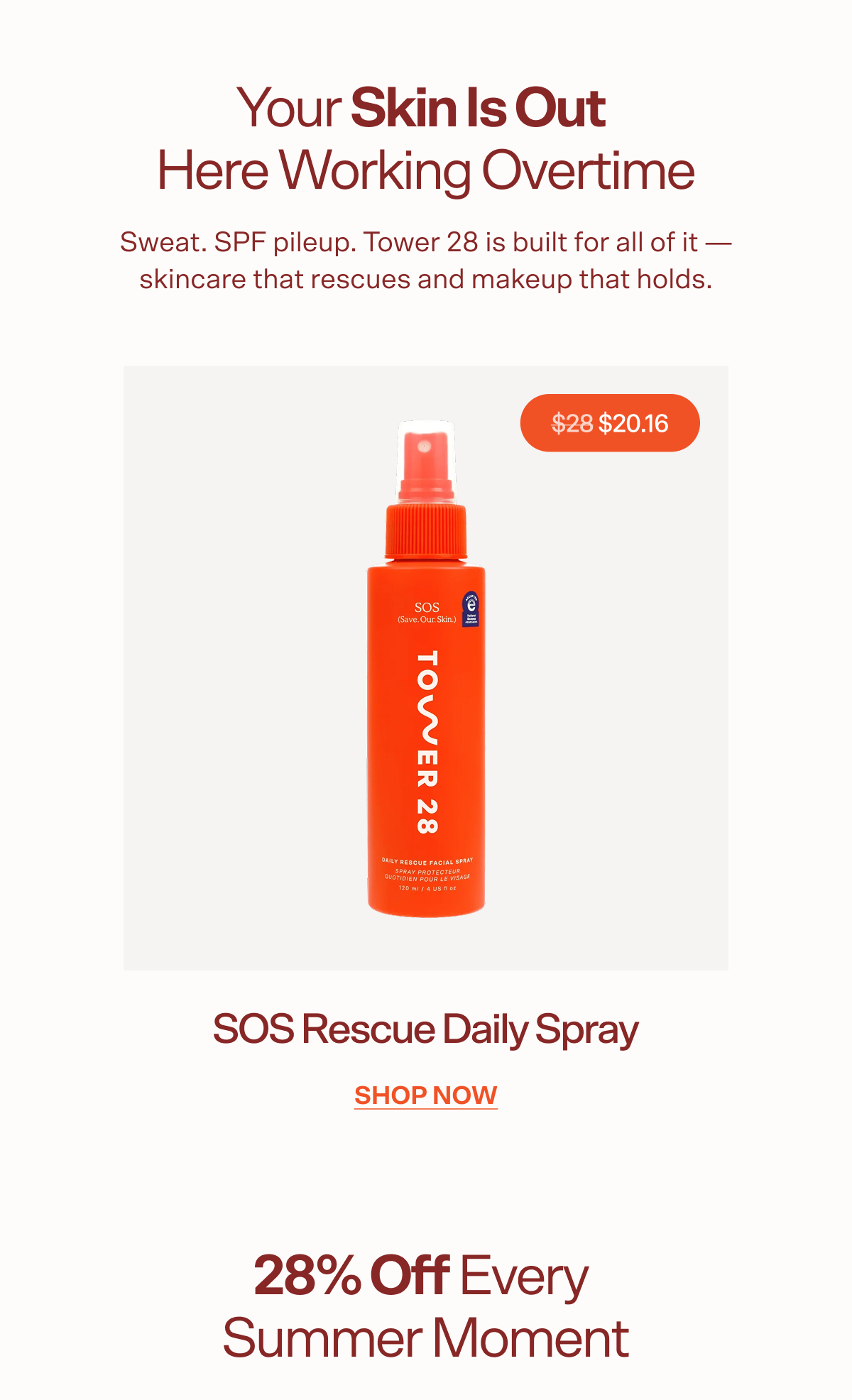 Your Skin Is Out  Here Working Overtime Sweat. SPF pileup. Tower 28 is built for all of it — skincare that rescues and makeup that holds. $28 $20.16 SOS Rescue Daily Spray shop now 28% Off Every  Summer Moment