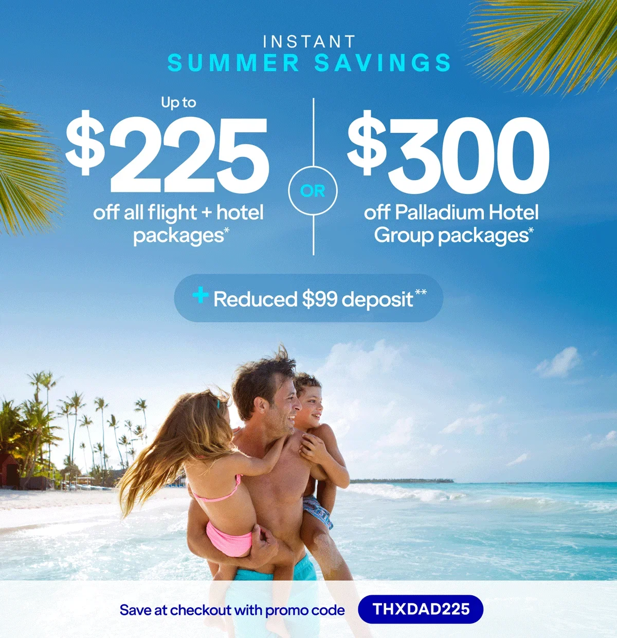 Instant Summer Savings. Up to $225 off all flight + hotel packages* OR $300 off Palladium Hotel Group packages* + Reduced $99 deposit Save at checkout with promo code THXDAD225. Click here to learn more.