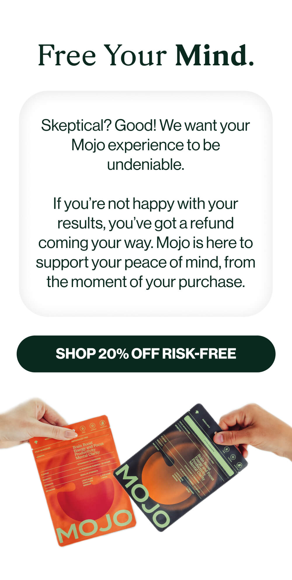 Free Your Mind. | Skeptical? Good! We want your Mojo experience to be undeniable. If you’re not happy with your results, you’ve got a refund coming your way. Mojo is here to support your peace of mind, from the moment of your purchase. | [Shop 20% off RISK-FREE] 