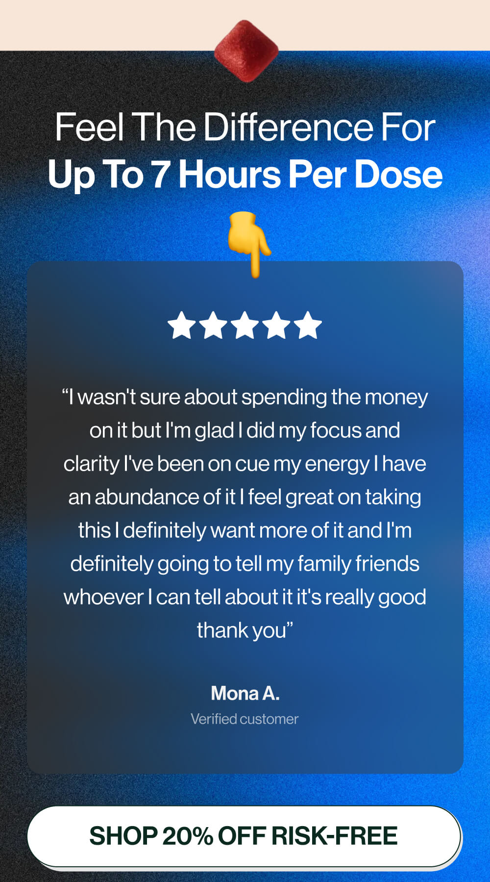  Feel the difference for up to 7 hours per dose | “I wasn't sure about spending the money on it but I'm glad I did my focus and clarity I've been on cue my energy I have an abundance of it I feel great on taking this I definitely want more of it and I'm definitely going to tell my family friends whoever I can tell about it it's really good thank you” | Mona A. | Verified customer  | [Shop 20% off RISK-FREE]