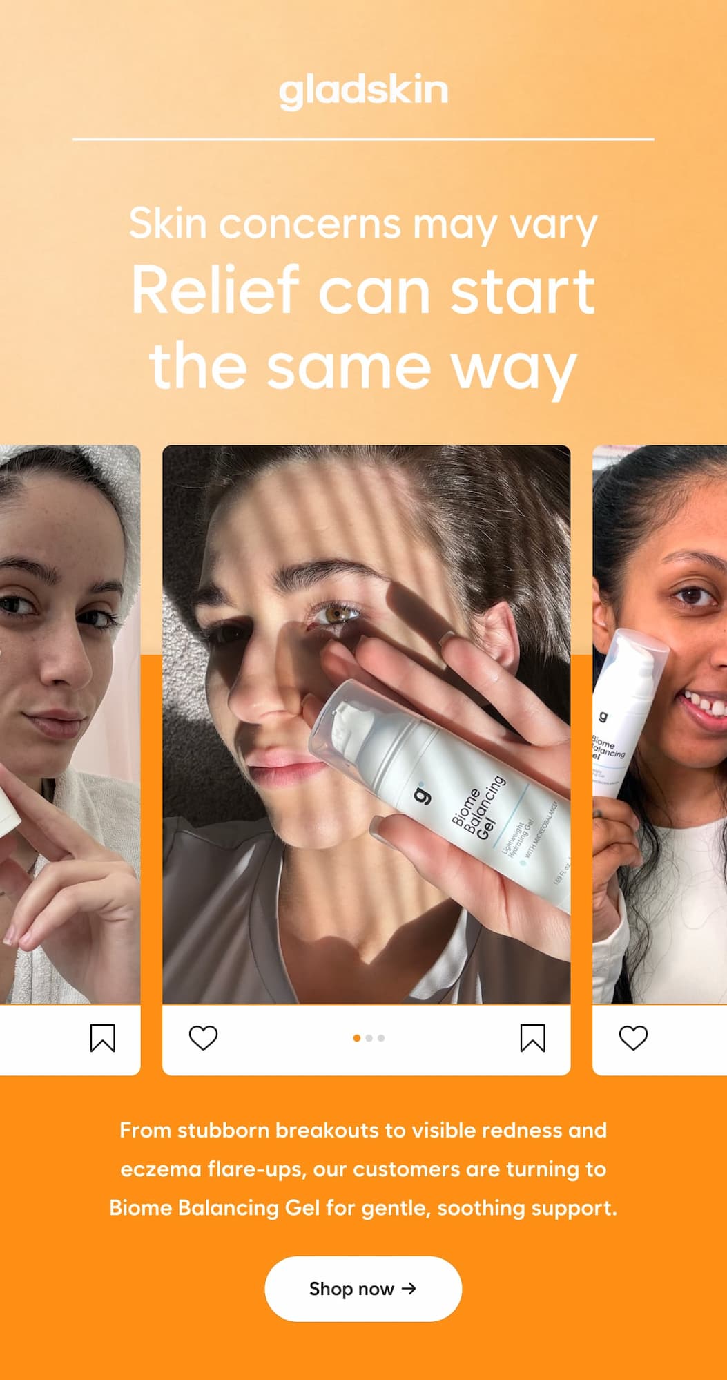 Skin concerns may vary  Relief can start the same way  From stubborn breakouts to visible redness and eczema flare-ups, our customers are turning to Biome Balancing Gel for gentle, soothing support.