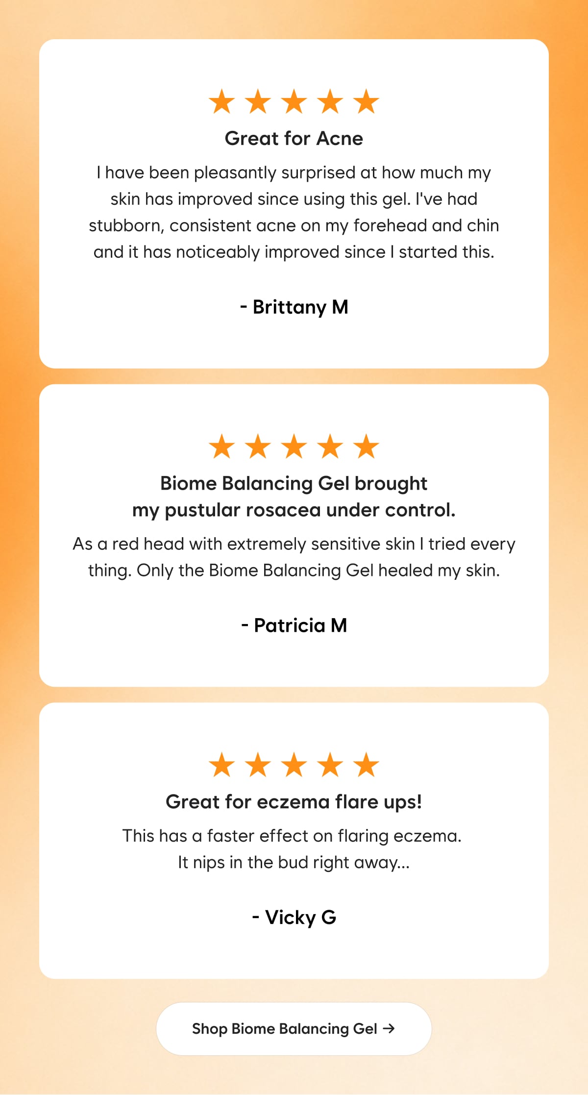 ⭐⭐⭐⭐⭐  Great for Acne I have been pleasantly surprised at how much my skin has improved since using this gel. I've had stubborn, consistent acne on my forehead and chin and it has noticeably improved since I started this. - Brittany M  ⭐⭐⭐⭐⭐  Biome Balancing Gel brought my pustular rosacea under control. As a red head with extremely sensitive skin I tried every thing. Only the Biome Balancing Gel healed my skin. - Patricia M  ⭐⭐⭐⭐⭐  Great for eczema flare ups ! This has a faster effect on flaring eczema. It nips in the bud right away... - Vicky G