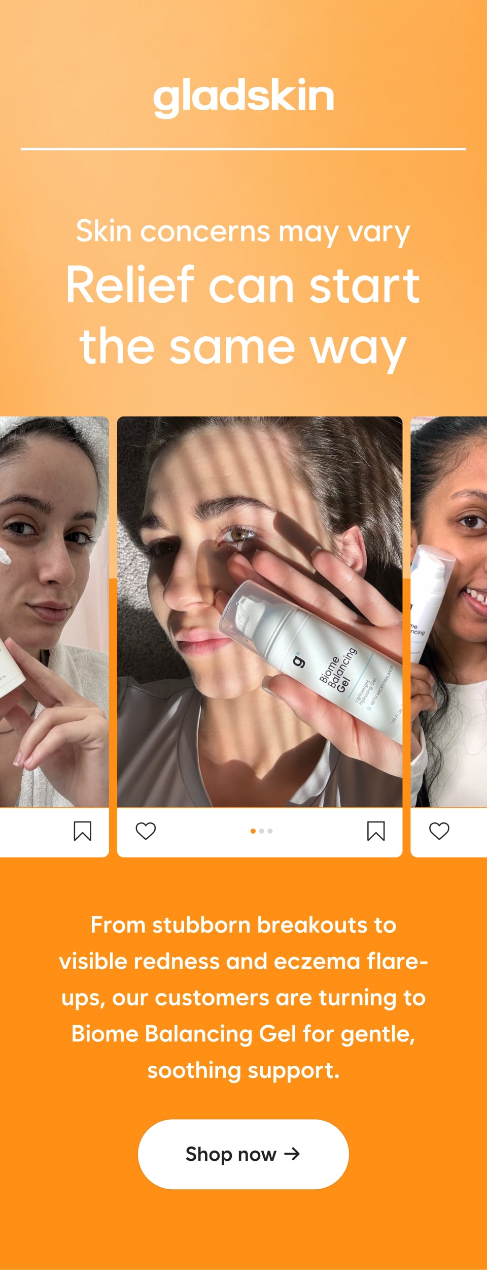 Skin concerns may vary Relief can start the same way From stubborn breakouts to visible redness and eczema flare-ups, our customers are turning to Biome Balancing Gel for gentle, soothing support.