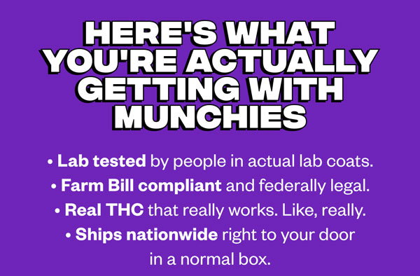 Here's what you're actually getting with MUNCHIES: Lab tested by people in actual lab coats Farm Bill compliant and federally legal Real THC that really works. Like, really. Ships nationwide right to your door in a normal box