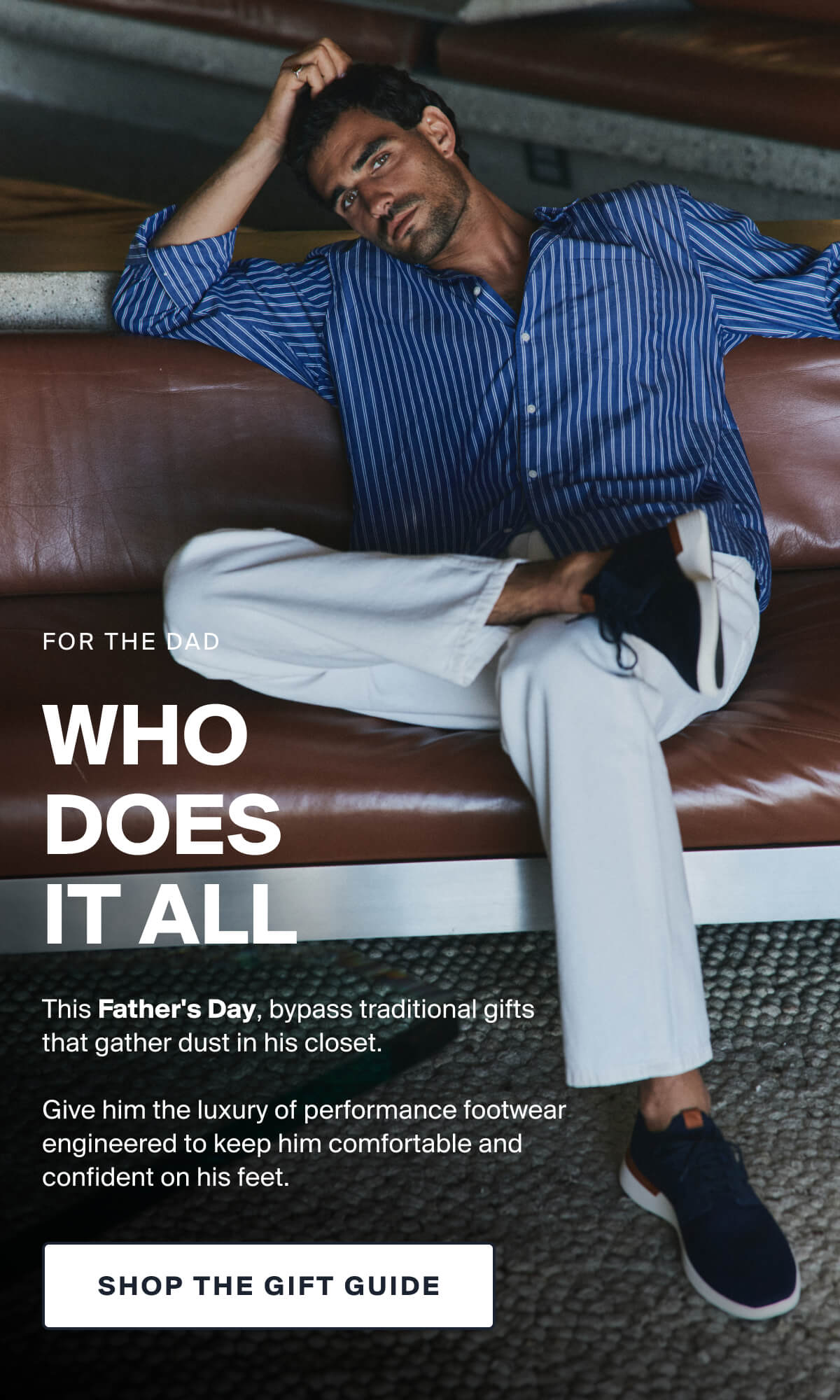 WHO  DOES  IT ALL | This Father's Day, bypass traditional gifts  that gather dust in his closet.   Give him the luxury of performance footwear engineered to keep him comfortable and confident on his feet. | SHOP THE GIFT GUIDE