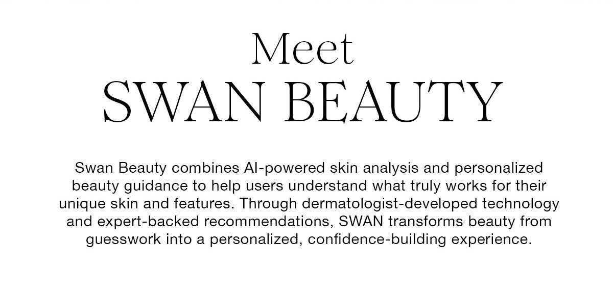 Meet SWAN BEAUTY Swan Beauty combines Al-powered skin analysis and personalized beauty guidance to help users understand what truly works for their unique skin and features. Through dermatologist-developed technology and expert-backed recommendations, SWAN transforms beauty from guesswork into a personalized, confidence-building experience.