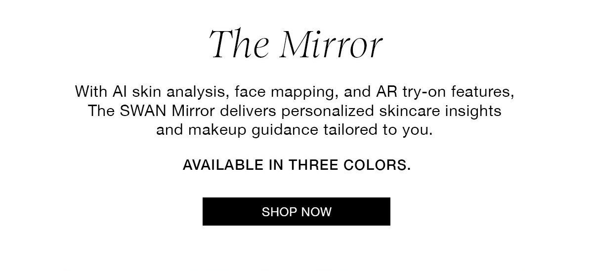 The Mirror With Al skin analysis, face mapping, and AR try-on features, The SWAN Mirror delivers personalized skincare insights and makeup guidance tailored to you. AVAILABLE IN THREE COLORS. SHOP NOW