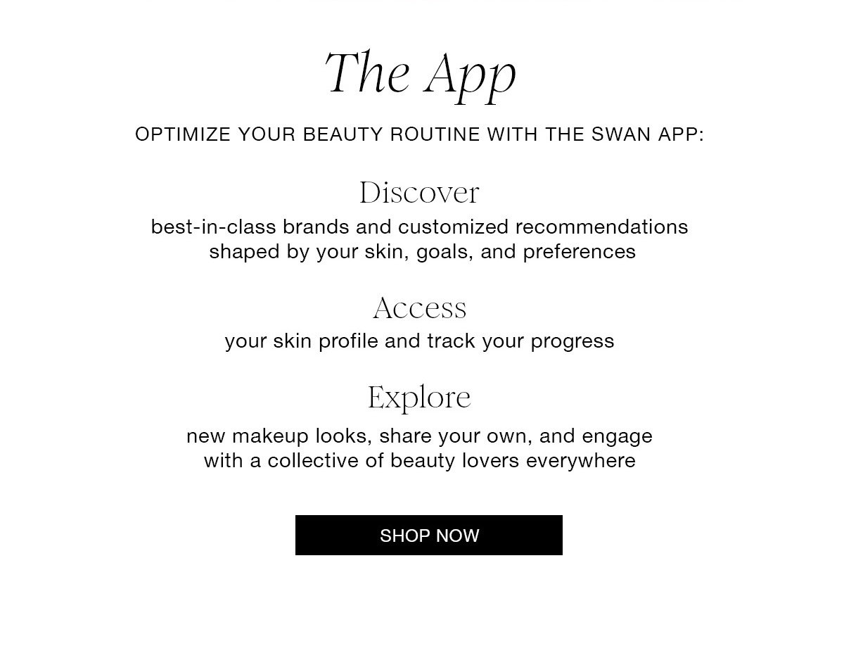 The App OPTIMIZE YOUR BEAUTY ROUTINE WITH THE SWAN APP: Discover best-in-class brands and customized recommendations shaped by your skin, goals, and preferences Access your skin profile and track your progress Explore new makeup looks, share your own, and engage with a collective of beauty lovers everywhere SHOP NOW