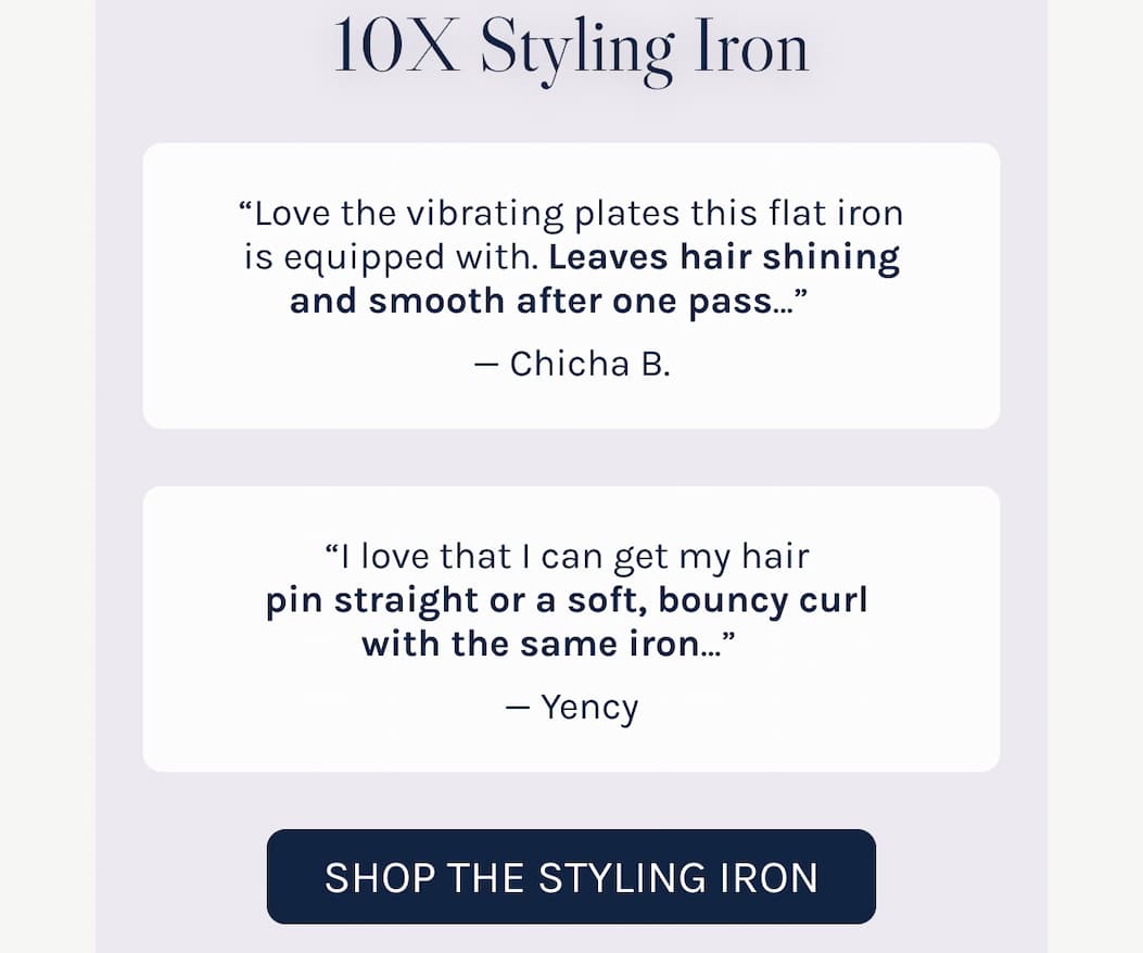 10X Styling Iron - "Love the vibrating plates, leaves hair shining and smooth" - Chicha "I love that I can get my hair pin straight" - Yency