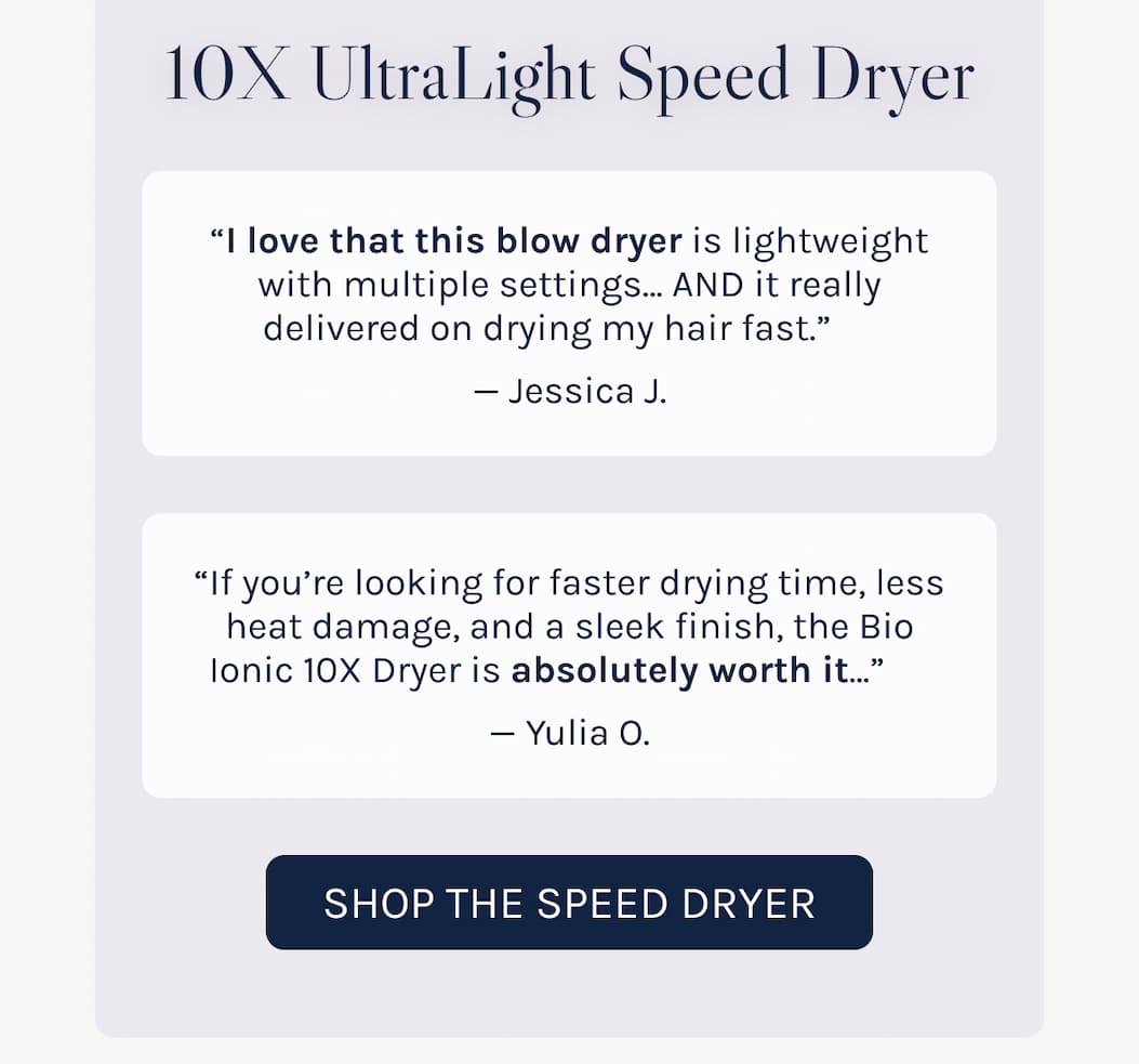 10X Speed Dryer "I love that this blow dryer is lightweight with multiple settings" - Jessica "If you're looking for faster drying time, less heat damage the 10X Dryer is absolutely worth it." - Yulia