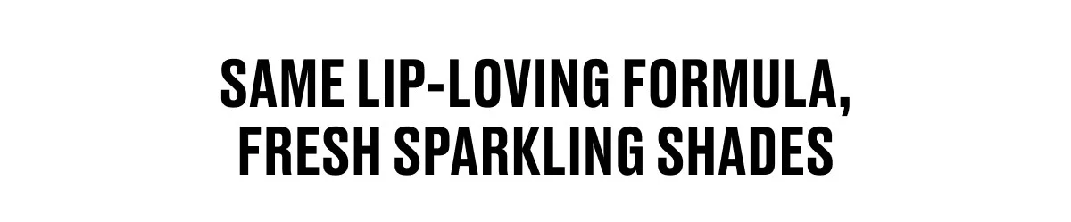 SAME LIP-LOVING FORMULA, FRESH SPARKLING SHADES