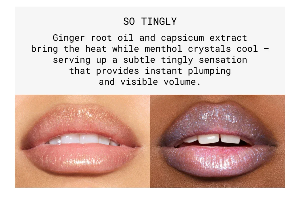 SO TINGLY | Ginger root oil and capsicum extract bring the heat while menthol crystals cool – serving up a subtle tingly sensation that provides instant plumping and visible volume.
