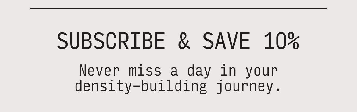 subscribe & save 10% never miss a day in your density-building journey.