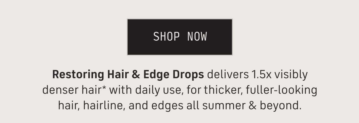 Shop Now - Restoring hair & edge drops delivers 1.5x visibly denser hair* with daily use, for thicker, fuller-looking hair, hairline and edges all summer & beyond.