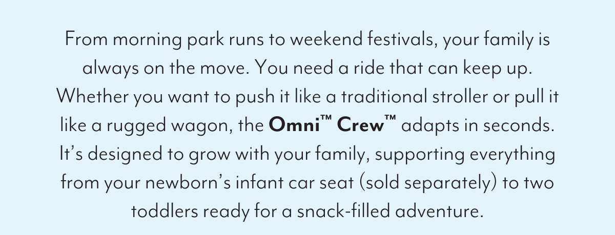 From morning park runs to weekend festivals, your family is always on the move. You need a ride that can keep up. Whether you want to push it like a traditional stroller or pull it like a rugged wagon, the Omni™ Crew™ adapts in seconds. It’s designed to grow with your family, supporting everything from your newborn’s infant car seat (sold separately) to two toddlers ready for a snack-filled adventure.