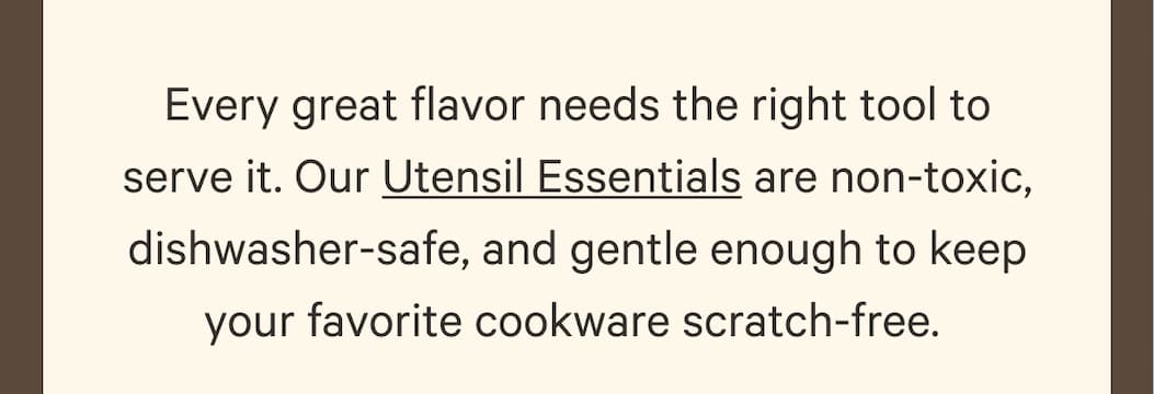Every great flavor needs the right tool to serve it. Our Utensil Essentials are non-toxic, dishwasher-safe, and gentle enough to keep your favorite cookware scratch-free. 