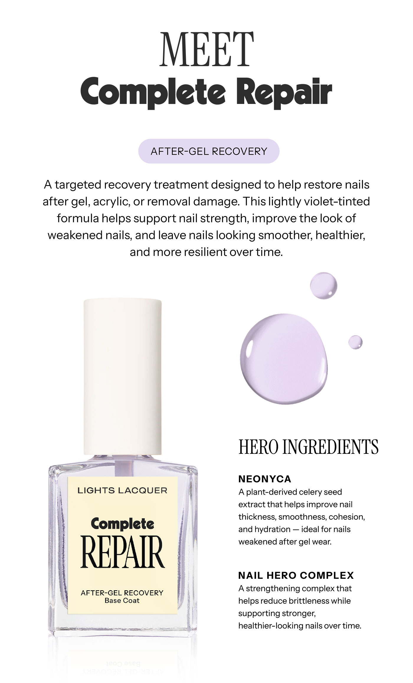 MEET  Complete Repair  AFTER-GEL RECOVERY  A targeted recovery treatment designed to help restore nails after gel, acrylic, or removal damage. This lightly violet-tinted formula helps support nail strength, improve the look of weakened nails, and leave nails looking smoother, healthier, and more resilient over time.  HERO INGREDIENTS  NEONYCA A plant-derived celery seed extract that helps improve nail thickness, smoothness, cohesion, and hydration — ideal for nails weakened after gel wear.  NAIL HERO COMPLEX A strengthening complex that helps reduce brittleness while supporting stronger, healthier-looking nails over time. 