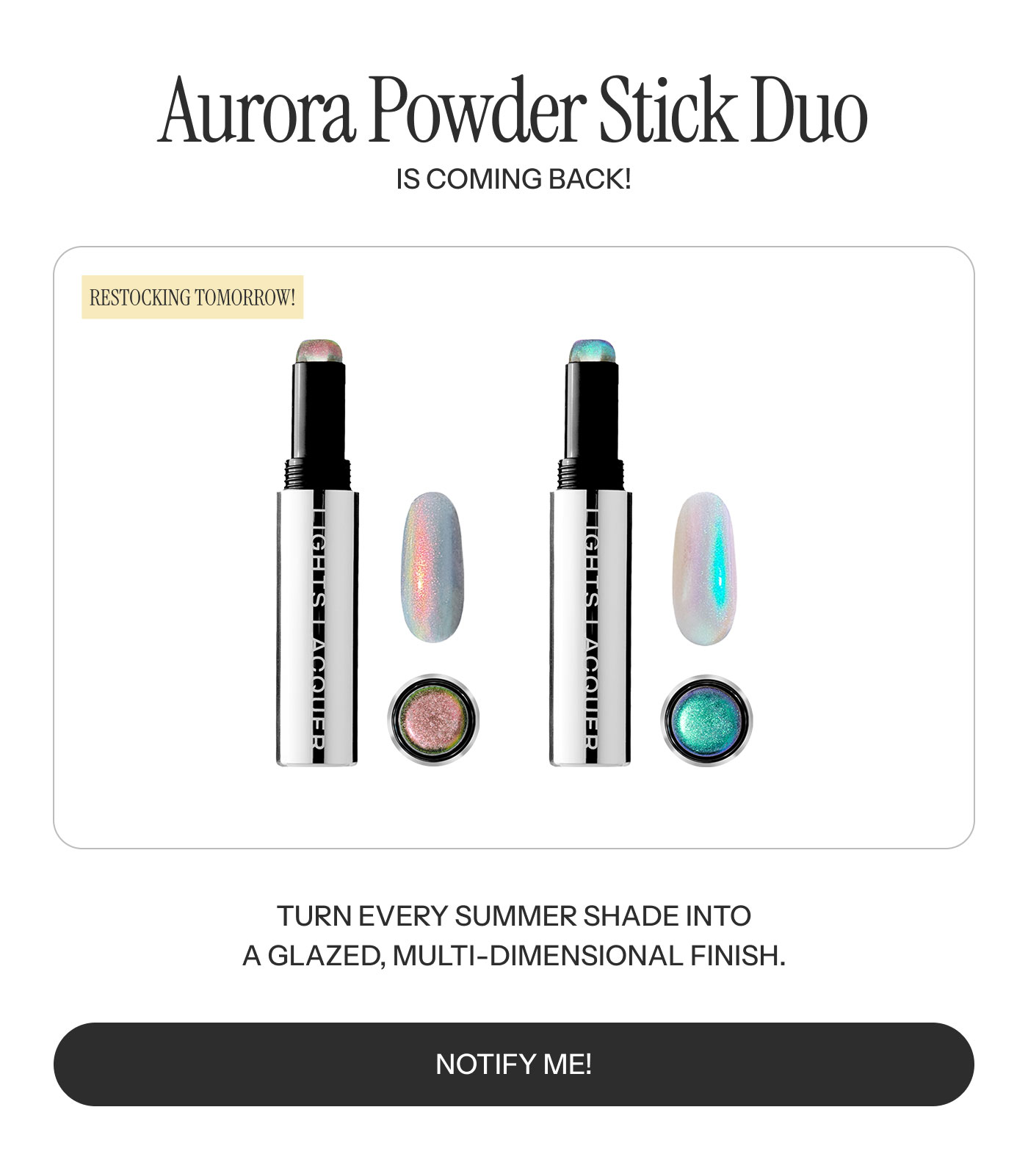 Aurora Powder Stick Duo IS COMING BACK!  RESTOCKING TOMORROW!  TURN EVERY SUMMER SHADE INTO A GLAZED, MULTI-DIMENSIONAL FINISH.  NOTIFY ME!