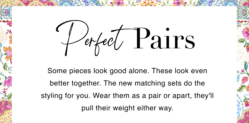 Perfect Pairs. Some pieces look good alone. These look even better together. The new matching sets do the styling for you. Wear them as a pair or apart, they'll pull their weight either way.
