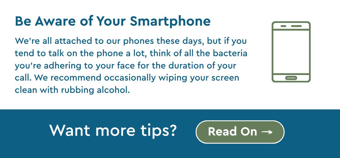 Be Aware of Your Smartphone- We’re all attached to our phones these days, but if you tend to talk on the phone a lot, think of all the bacteria you’re adhering to your face for the duration of your call. We recommend occasionally wiping your screen clean with rubbing alcohol. Want more tips? Read On. 