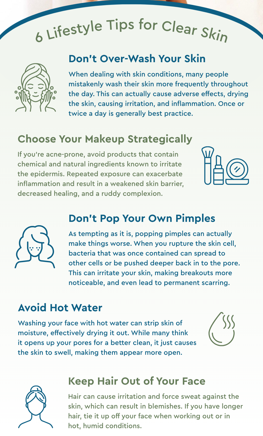 6 Lifestyle Tips for Clear Skin:  Don’t Over-Wash Your Skin- When dealing with skin conditions, many people mistakenly wash their skin more frequently throughout the day. This can actually cause adverse effects, drying the skin, causing irritation and inflammation. Once or twice a day is generally best practice.    Choose Your Makeup Strategically- If you’re acne-prone, avoid products that contain chemical and natural ingredients known to irritate the epidermis. Repeated exposure can exacerbate inflammation and result in weakened skin barrier, decreased healing and ruddy complexion.   Don’t Pop Your Own Pimples- As tempting as it is, popping pimples can actually make things worse. When you rupture the skin cell, bacteria that was once contained can spread to other cells or be pushed deeper back into the pore. This can irritate your skin, making breakouts more noticeable, and even lead to permanent scarring.  Avoid Hot Water- Washing your face with hot water can strip skin of moisture, effectively drying it out. While many think it opens up your pores for a better clean, it just causes the skin to swell, making them appear more open.   Keep Hair Out of Your Face- Hair can cause irritation and force sweat against the skin, which can result in blemishes. If you have longer hair, tie it up off your face when working out or in hot, humid conditions. 