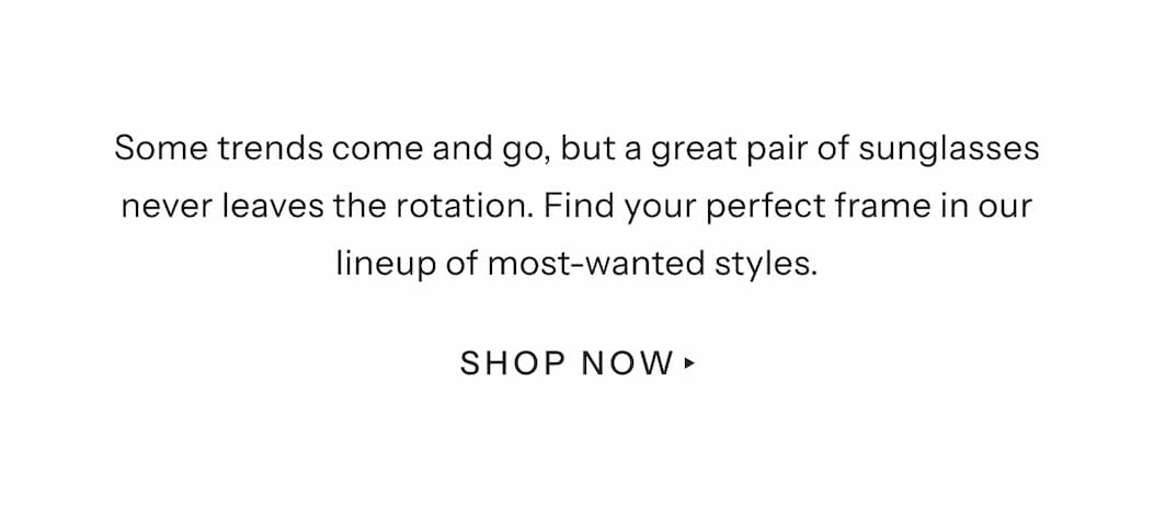 Some trends come and go, but a great pair of sunglasses never leaves the rotation. Find your perfect frame in our lineup of most-wanted styles. | Shop Now