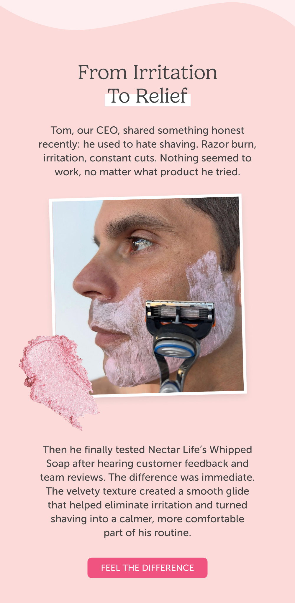 From Irritation to Relief. Tom, our CEO, shared something honest recently: he used to hate shaving. Razor burn, irritation, constant cuts. Nothing seemed to work, no matter what product he tried.  Then he finally tested Nectar Life’s Whipped Soap after hearing customer feedback and team reviews. The difference was immediate. The velvety texture created a smooth glide that helped eliminate irritation and turned shaving into a calmer, more comfortable