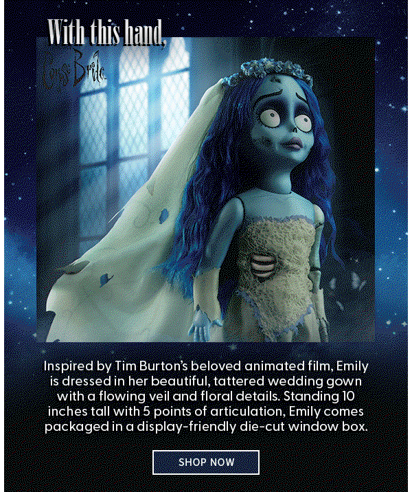 With this hand, I will lift your sorrows. Your cup will never empty, for I will be your wine.  Inspired by Tim Burton’s beloved animated film, Emily is dressed in her beautiful, tattered wedding gown with a flowing veil and floral details. Standing 10 inches tall with 5 points of articulation, Emily comes packaged in a display-friendly die-cut window box. SHOP NOW    
