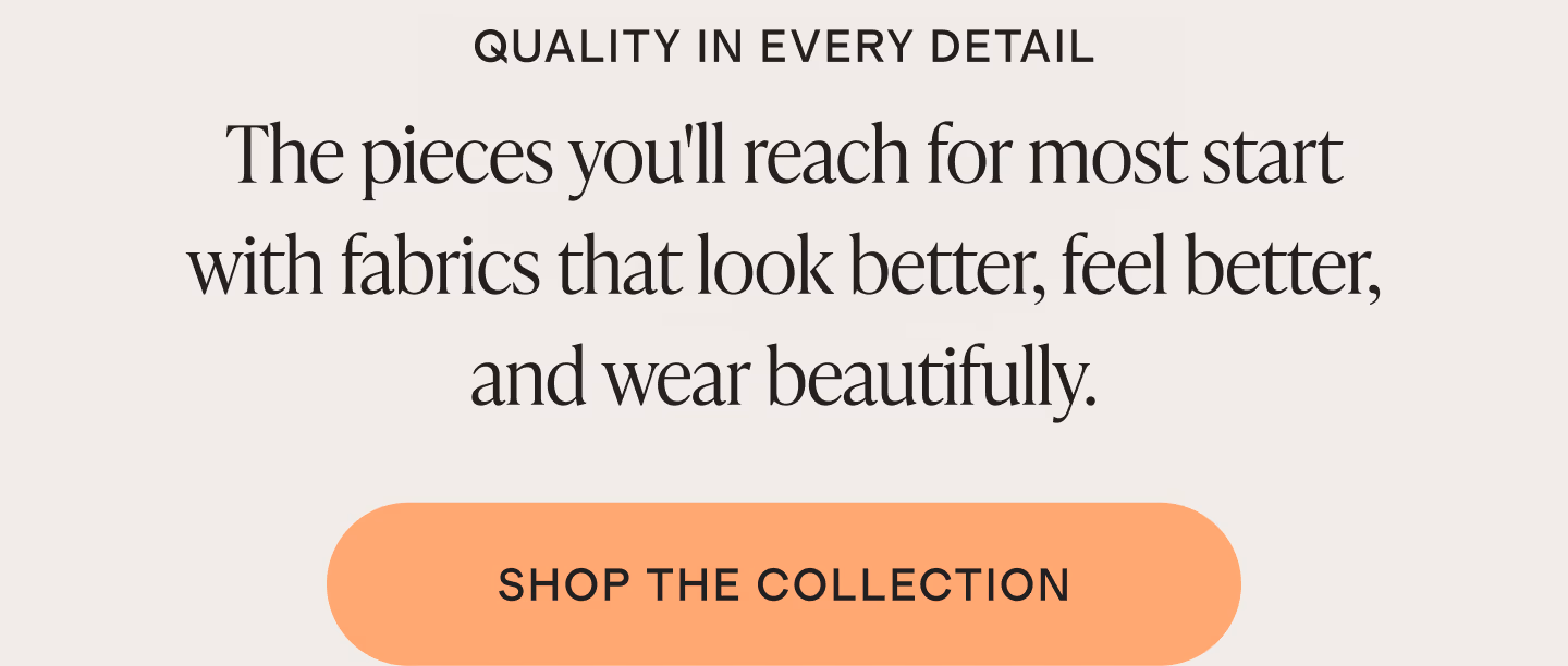 The pieces you'll reach for most start with fabrics that look better, feel better, and wear beautifully.