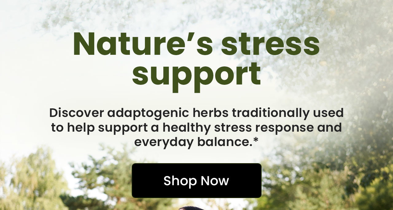 Nature’s Stress Support: Discover adaptogenic herbs traditionally used to help support a healthy stressresponse and everyday balance.* Shop Now.
