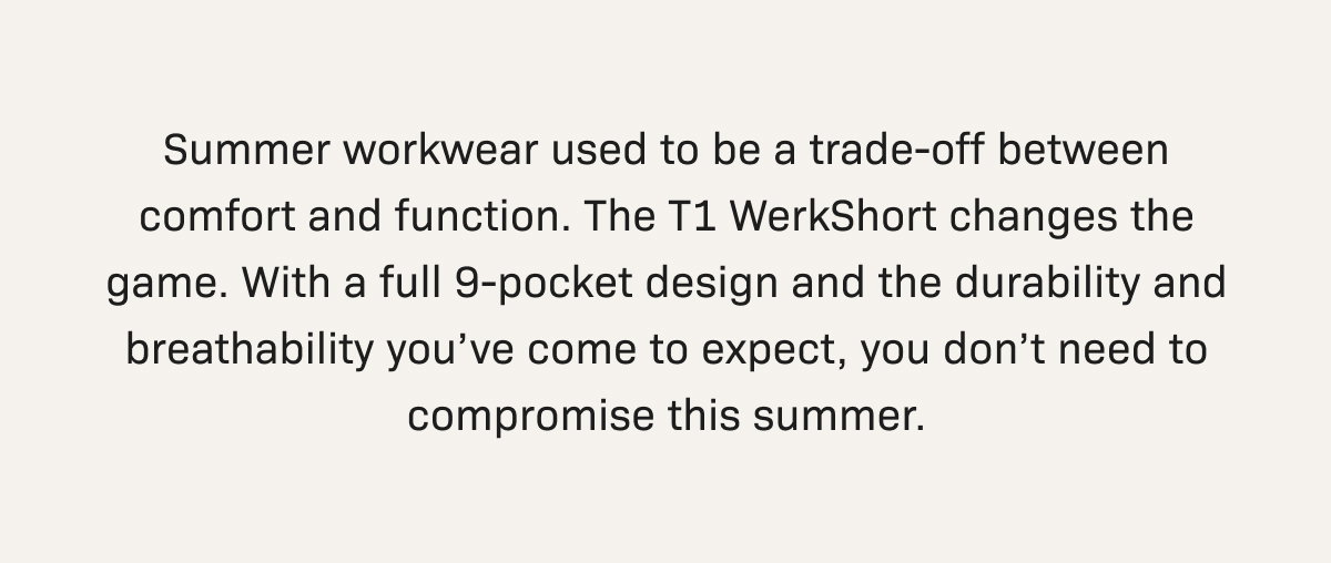 Summer workwear used to be a trade-off between comfort and function. The T1 WerkShort changes the game. With a full 9-pocket design and the durability and breathability you’ve come to expect, you don’t need to compromise this summer.