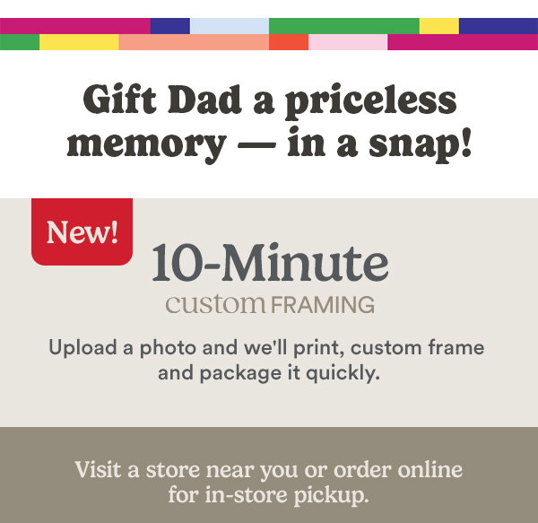 Gift Dad a priceless memory - in a snap! NEW! 10 Minutes Custom Framing Upload a photo and we'll print, custom frame and package it quickly. Visit a store near you or order online for in-store pickup.