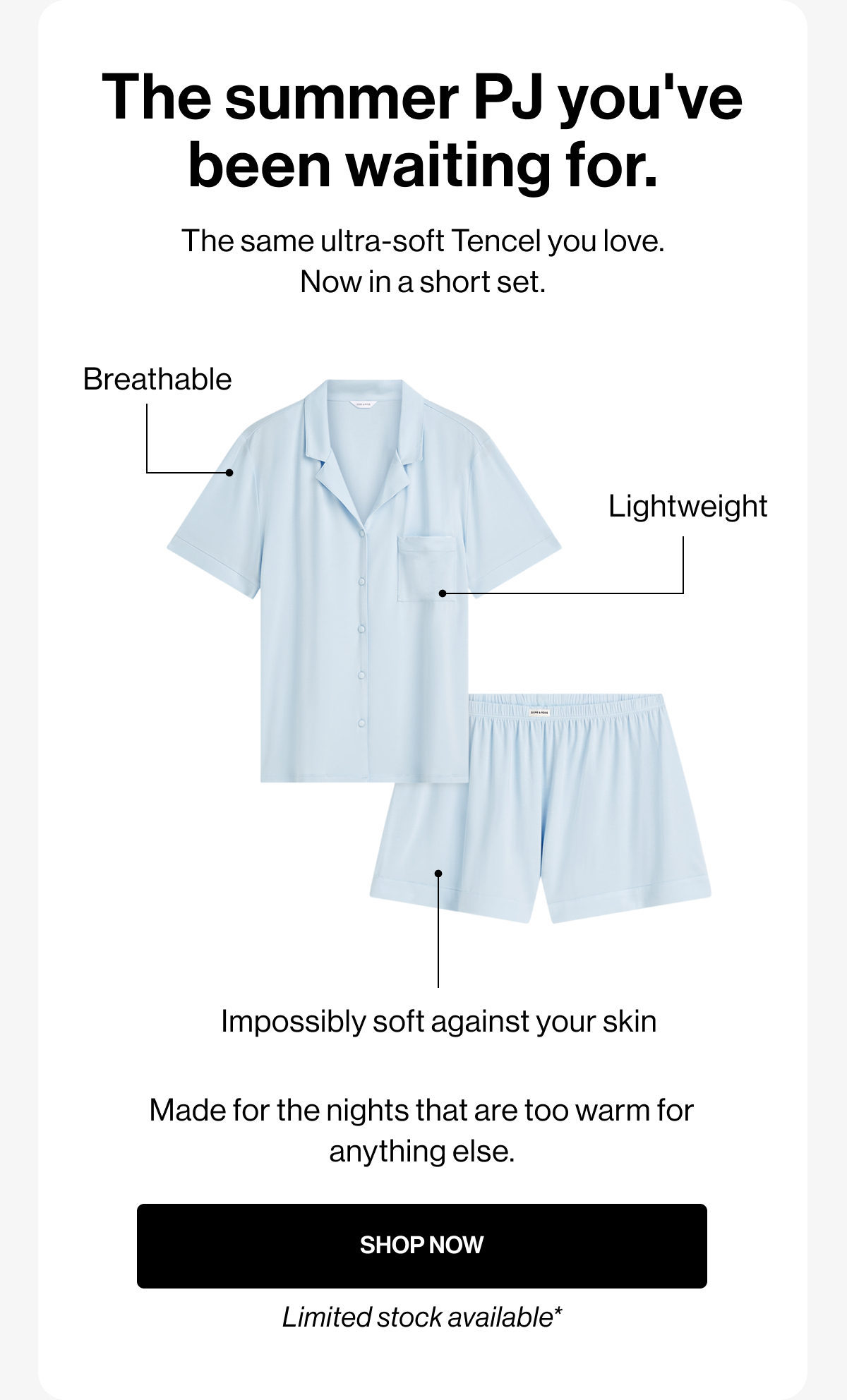 The summer PJ you've been waiting for. | The same ultra-soft Tencel you love. Now in a short set. | Breathable | Lightweight | Impossibly soft against your skin | Made for the nights that are too warm for anything else. | SHOP NOW | Limited stock available*