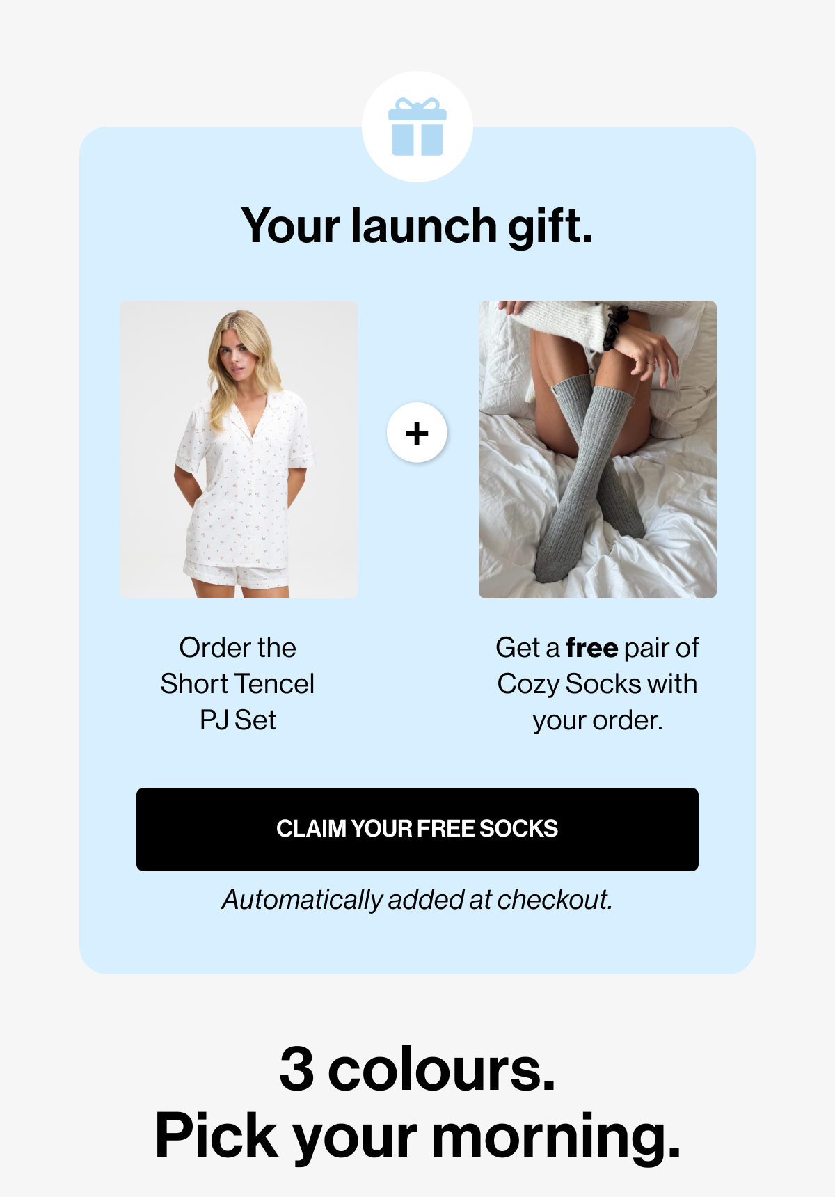 Your launch gift. | + | Order the Short Tencel PJ Set | Get a free pair of Cozy Socks with your order. | CLAIM YOUR FREE SOCKS | Automatically added at checkout. | 3 colours. Pick your morning.