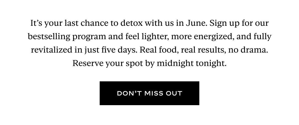 It’s your last chance to detox with us in June. Sign up for our bestselling program and feel lighter, more energized, and fully revitalized in just five days. Real food, real results, no drama. Reserve your spot by midnight tonight.