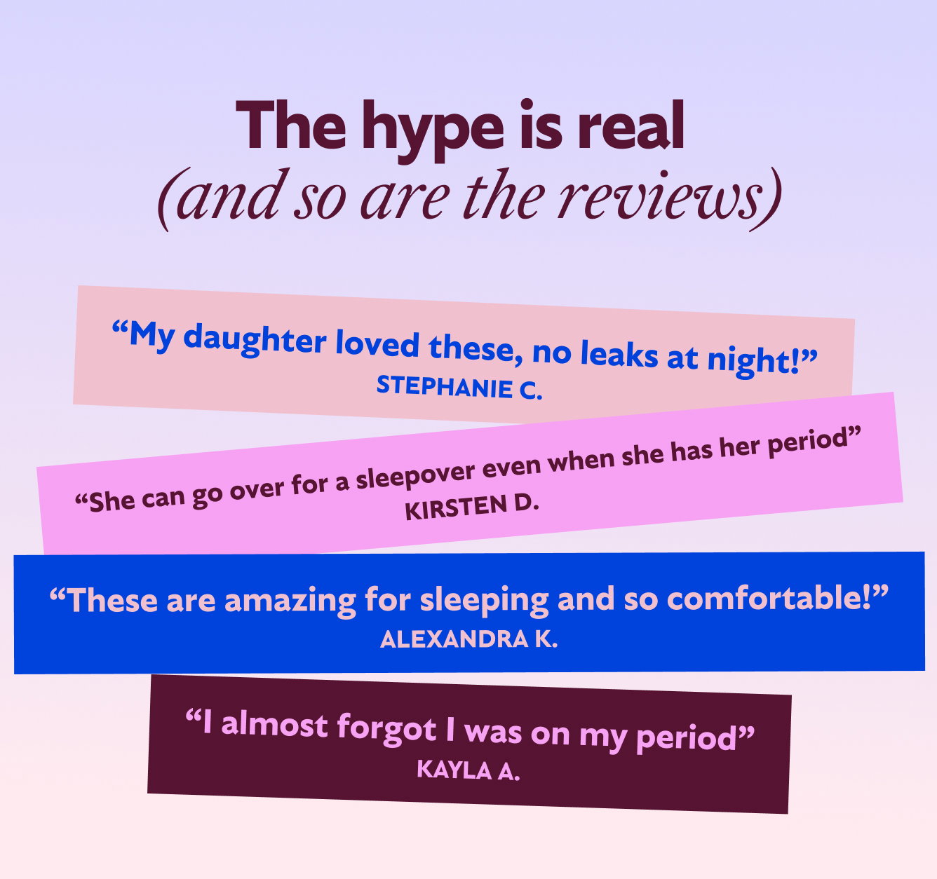 The hype is real (and so are the reviews)  “My daughter loved these, no leaks at night!” - Stephanie C.  “She can go over for a sleepover even when she has her period” - Kirsten D.  “These are amazing for sleeping and so comfortable!” - Alexandra K.  “I almost forgot I was on my period” - Kayla A. 