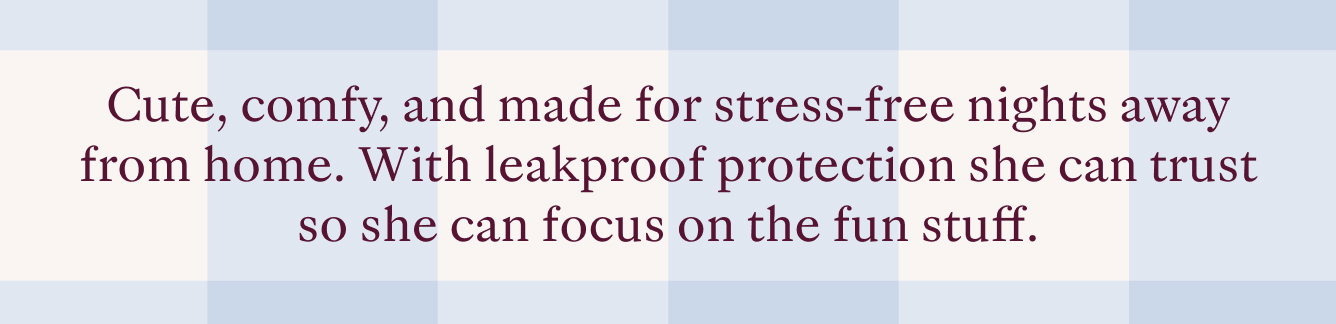 Cute, comfy, and made for stress-free nights away from home. With leakproof protection she can trust so she can focus on the fun stuff.