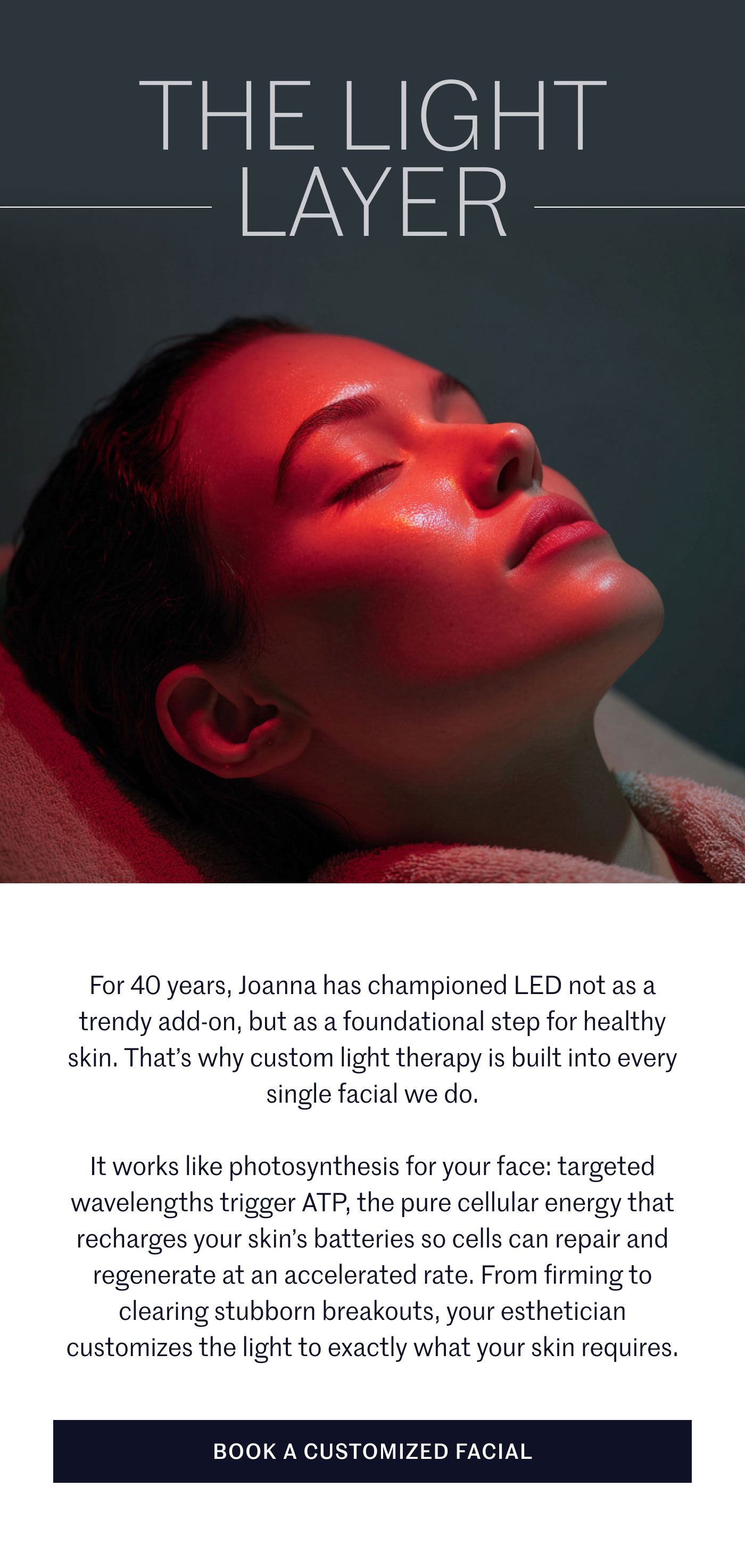 THE LIGHT LAYER  For 40 years, Joanna has championed LED not as a trendy add-on, but as a foundational step for healthy skin. That’s why custom light therapy is built into every single facial we do.  It works like photosynthesis for your face: targeted wavelengths trigger ATP, the pure cellular energy that recharges your skin’s batteries so cells can repair and regenerate at an accelerated rate. From firming to clearing stubborn breakouts, your esthetician customizes the light to exactly what your skin requires.  BOOK A CUSTOMIZED FACIAL