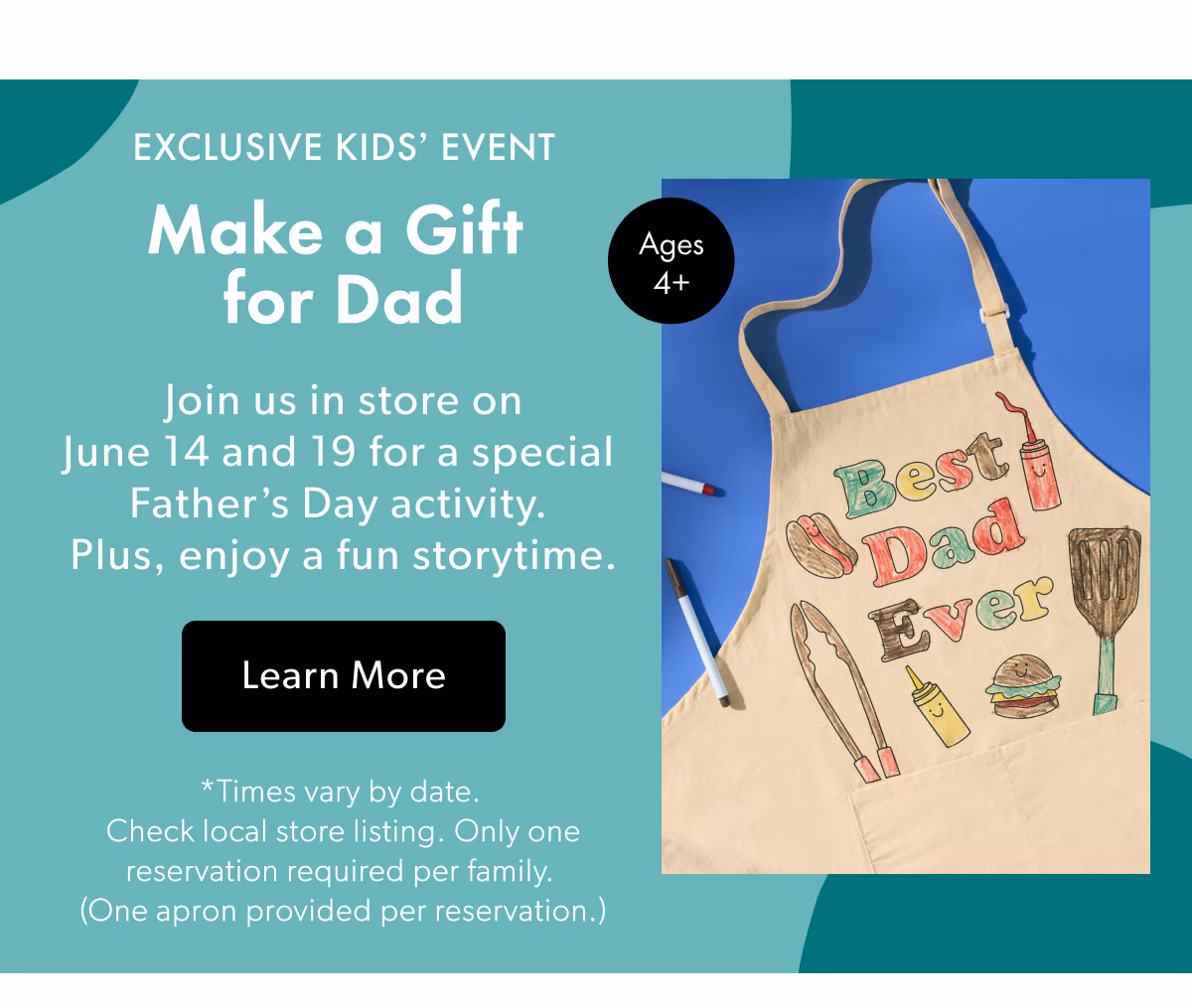 EXCLUSIVE KIDS' EVENT Make a Gift for Dad | Join us in store on June 14 and 19 for a special Father's Day activity. Plus, enjoy a fun storytime.