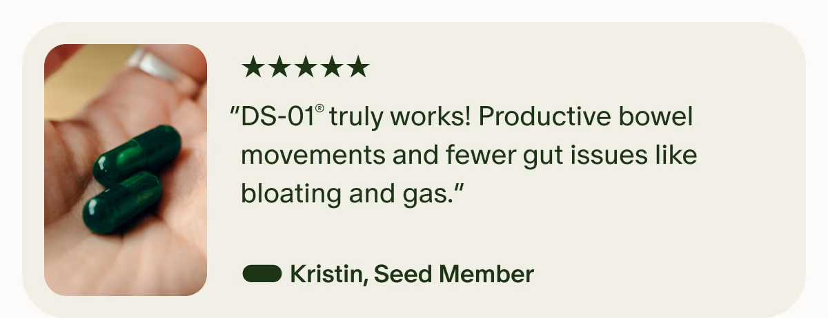 5 Stars | “DS-01® truly works! Productive bowel movements and fewer gut issues like bloating and gas.” — Kristin, Seed Member