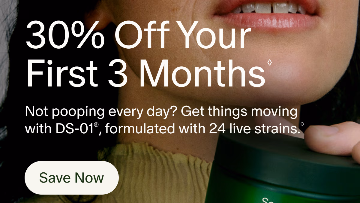 30% Off Your First 3 Months◊ | Not pooping every day? Get things moving with DS-01®, formulated with 24 live strains.° | Save Now