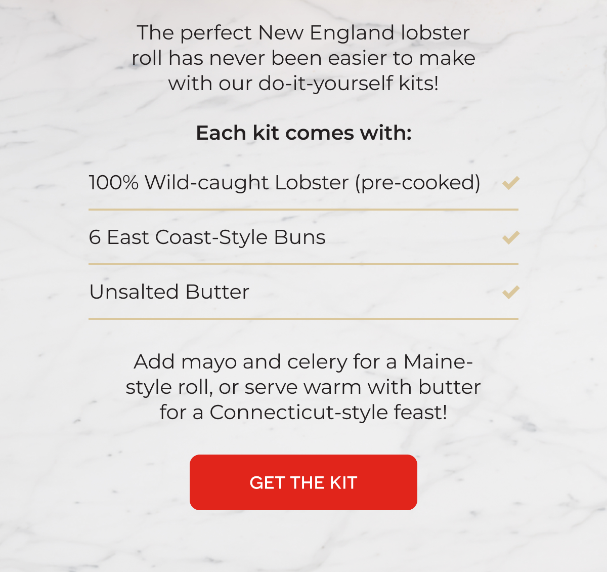 The perfect New England lobster roll has never been easier to make with our do-it-yourself kits!  Each kit comes with: 100% Wild-caught Lobster (pre-cooked) 6 East Coast-Style Buns Unsalted Butter Add mayo and celery for a Maine-style roll, or serve warm with butter for a Connecticut-style feast! GET THE KIT