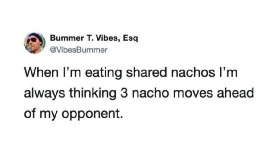 When I'm eating shared nachos I'm always thinking 3 nacho moves ahead of my opponent
