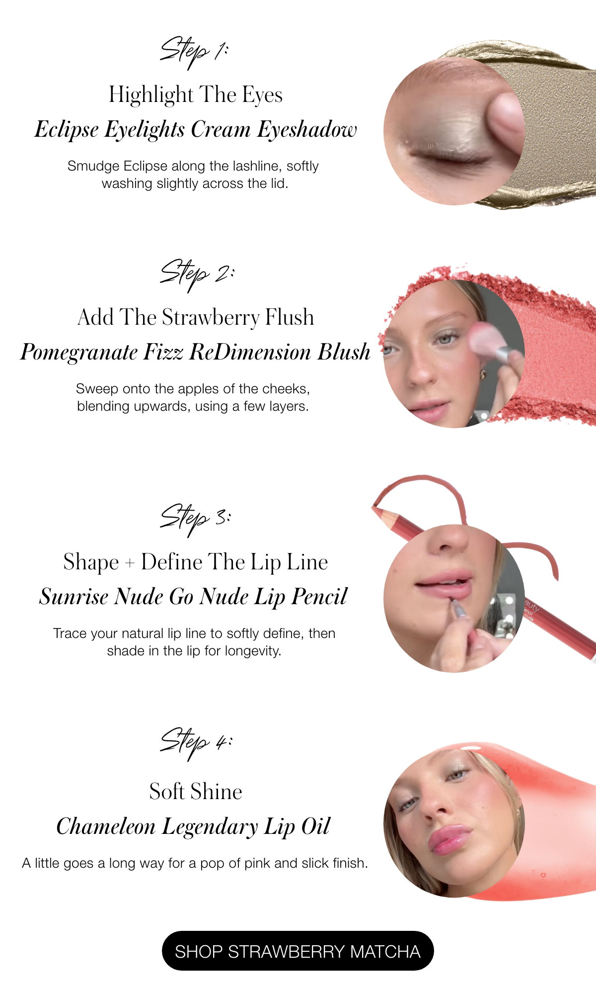 Step 1: Highlight The Eyes Eclipse Eyelights Cream Eyeshadow Smudge Eclipse along the lashline, softly washing slightly across the lid.    Step 2: Add The Strawberry Flush Pomegranate Fizz ReDimension Blush Sweep onto the apples of the cheeks, blending upwards, using a few layers.   Step 3: Shape + Define The Lip Line Sunrise Nude Go Nude Lip Pencil  Trace your natural lip line to softly define, then shade in the lip for longevity.   Step 4: A Pigmented Pout Melanie Legendary Serum Lipstick  Dab onto lips before rubbing them together to give a lived-in wash of color.   Step 5: Soft Shine Chameleon Legendary Lip Oil A little goes a long way for a pop of pink and slick finish.